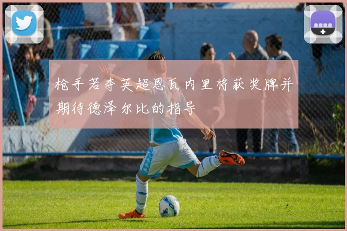 枪手若夺英超恩瓦内里将获奖牌并期待德泽尔比的指导