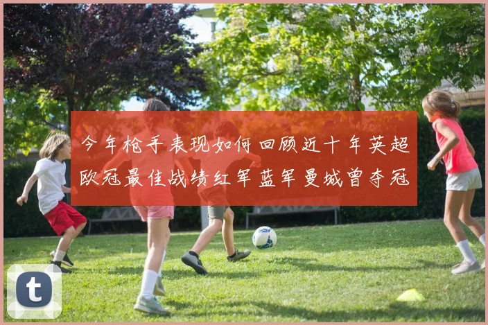 今年枪手表现如何回顾近十年英超欧冠最佳战绩红军蓝军曼城曾夺冠