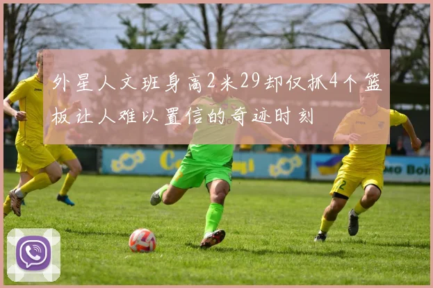 外星人文班身高2米29却仅抓4个篮板让人难以置信的奇迹时刻