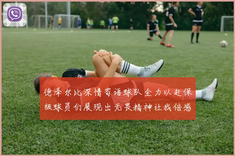 德泽尔比深情寄语球队全力以赴保级球员们展现出无畏精神让我倍感自豪