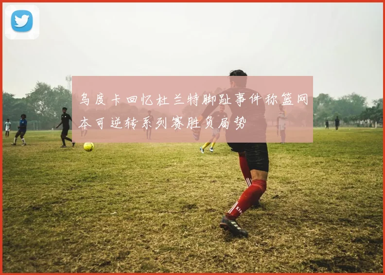 乌度卡回忆杜兰特脚趾事件称篮网本可逆转系列赛胜负局势