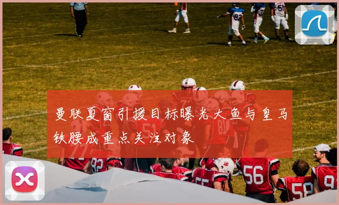 曼联夏窗引援目标曝光大鱼与皇马铁腰成重点关注对象
