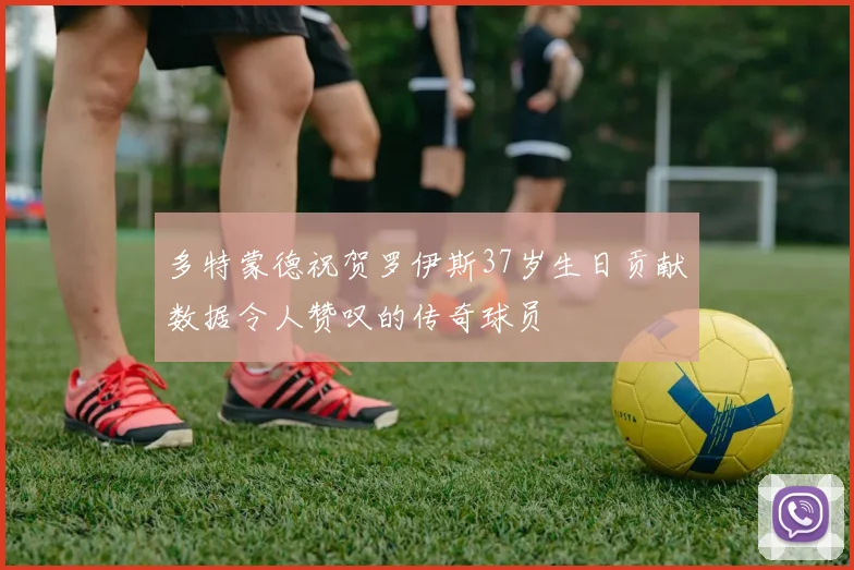 多特蒙德祝贺罗伊斯37岁生日贡献数据令人赞叹的传奇球员