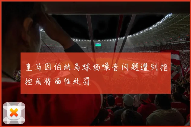 皇马因伯纳乌球场噪音问题遭到指控或将面临处罚