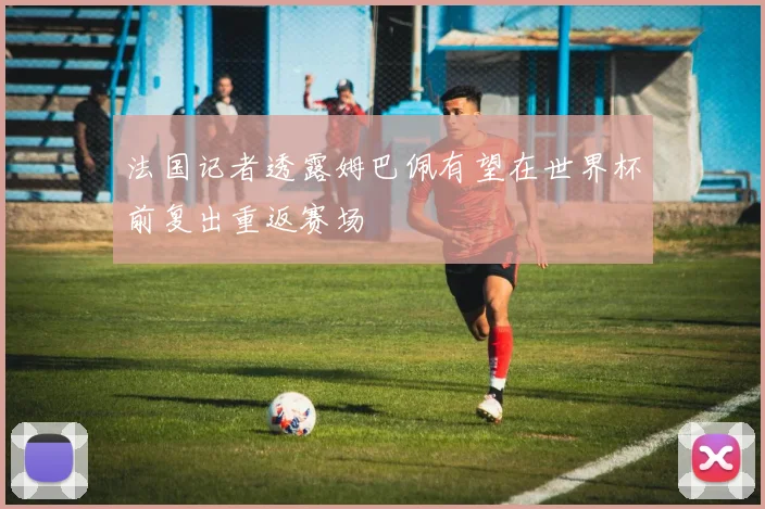 法国记者透露姆巴佩有望在世界杯前复出重返赛场