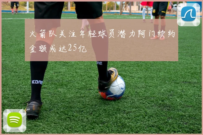 火箭队关注年轻球员潜力阿门续约金额或达25亿