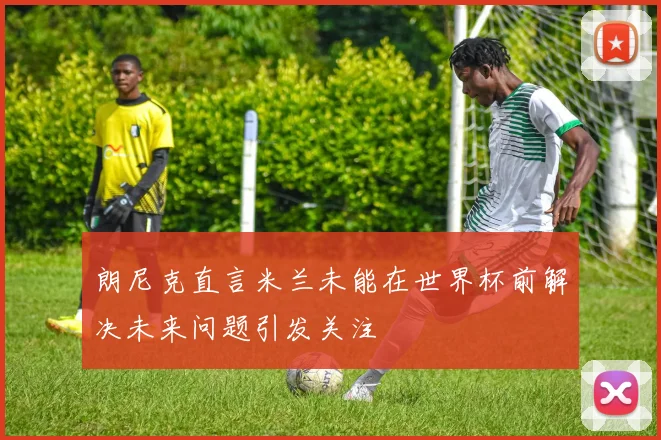 朗尼克直言米兰未能在世界杯前解决未来问题引发关注