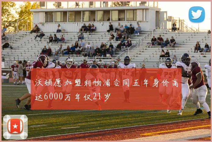 沃顿愿加盟利物浦合同五年身价高达6000万年仅21岁