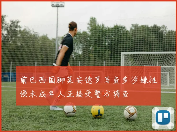 前巴西国脚莱安德罗马查多涉嫌性侵未成年人正接受警方调查