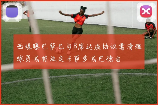 西媒曝巴萨已与B席达成协议需清理球员或将放走卡萨多或巴德吉