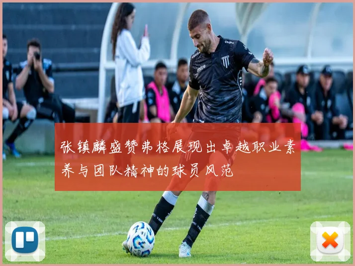 张镇麟盛赞弗格展现出卓越职业素养与团队精神的球员风范