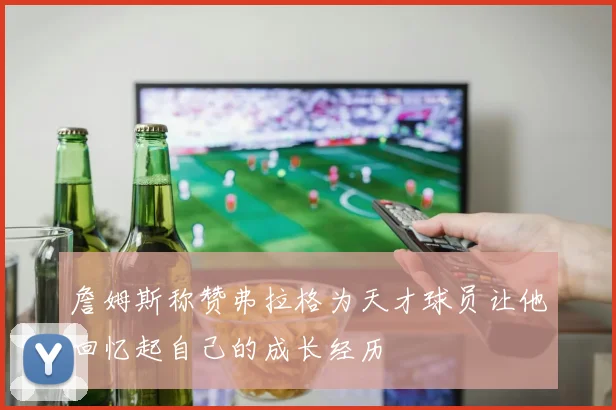 詹姆斯称赞弗拉格为天才球员让他回忆起自己的成长经历