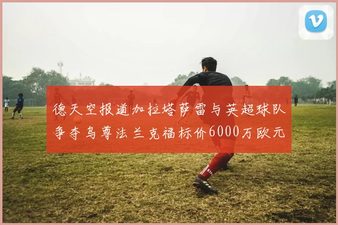 德天空报道加拉塔萨雷与英超球队争夺乌尊法兰克福标价6000万欧元